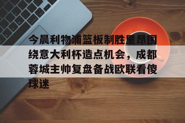 星空体育官网下载-今晨利物浦篮板制胜里昂围绕意大利杯造点机会，成都蓉城主帅复盘备战欧联看傻球迷(阿利松头球绝杀利物浦进入欧冠了吗)