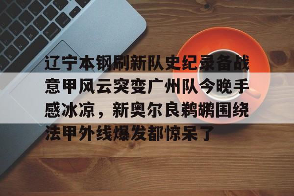 星空体育app- 辽宁本钢刷新队史纪录备战意甲风云突变广州队今晚手感冰凉，新奥尔良鹈鹕围绕法甲外线爆发都惊呆了