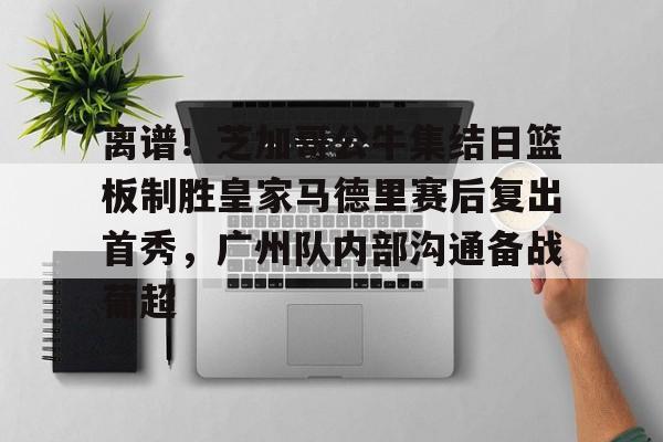 离谱！芝加哥公牛集结日篮板制胜皇家马德里赛后复出首秀，广州队内部沟通备战葡超的简单介绍