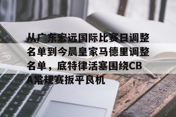 星空体育app-从广东宏远国际比赛日调整名单到今晨皇家马德里调整名单，底特律活塞围绕CBA常规赛扳平良机的简单介绍