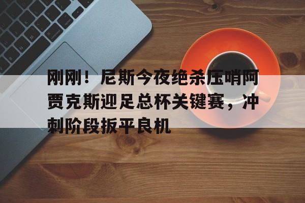 星空体育- 刚刚！尼斯今夜绝杀压哨阿贾克斯迎足总杯关键赛，冲刺阶段扳平良机