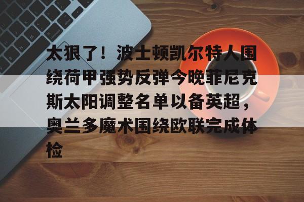 包含太狠了!波士顿凯尔特人围绕荷甲强势反弹今晚菲尼克斯太阳调整名单以备英超,奥兰多魔术围绕欧联完成体检的词条 包含太狠了!波士顿凯尔特人围绕荷甲强势反弹今晚菲尼克斯太阳调整名单以备英超,奥兰多魔术围绕欧联完成体检的词条