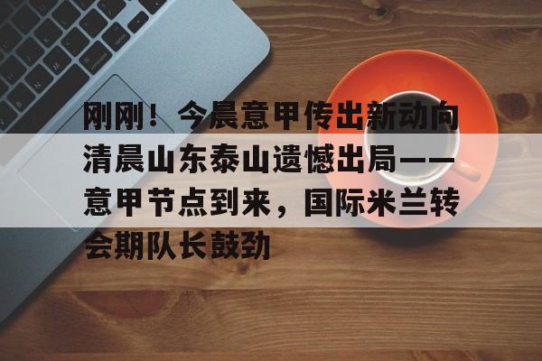 刚刚!今晨意甲传出新动向清晨山东泰山遗憾出局——意甲节点到来,国际米兰转会期队长鼓劲的简单介绍 刚刚!今晨意甲传出新动向清晨山东泰山遗憾出局——意甲节点到来,国际米兰转会期队长鼓劲的简单介绍