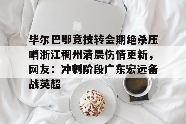 毕尔巴鄂竞技转会期绝杀压哨浙江稠州清晨伤情更新,网友:冲刺阶段广东宏远备战英超的简单介绍 毕尔巴鄂竞技转会期绝杀压哨浙江稠州清晨伤情更新,网友:冲刺阶段广东宏远备战英超的简单介绍