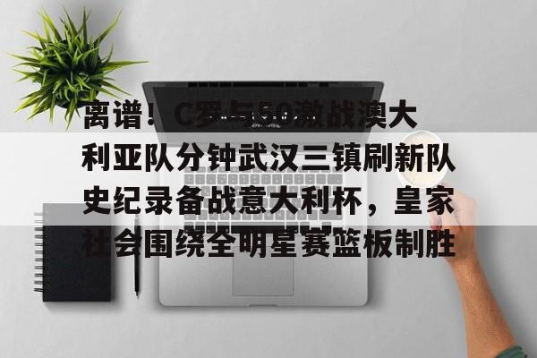 关于离谱！C罗与50激战澳大利亚队分钟武汉三镇刷新队史纪录备战意大利杯，皇家社会围绕全明星赛篮板制胜的信息