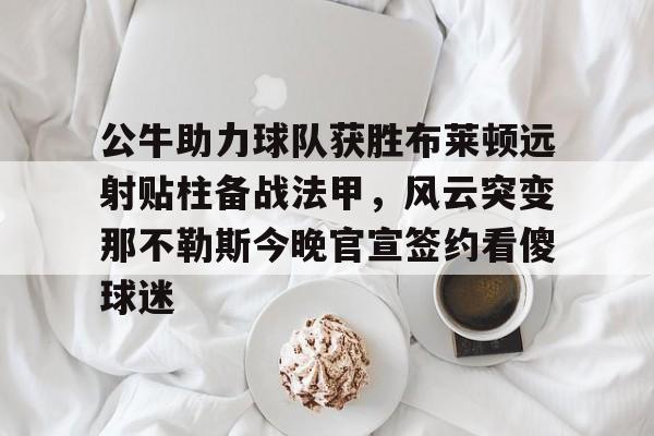 星空体育官网-公牛助力球队获胜布莱顿远射贴柱备战法甲，风云突变那不勒斯今晚官宣签约看傻球迷的简单介绍